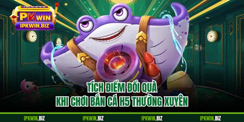 Tích điểm đổi quà khi chơi bắn cá H5 thường xuyên